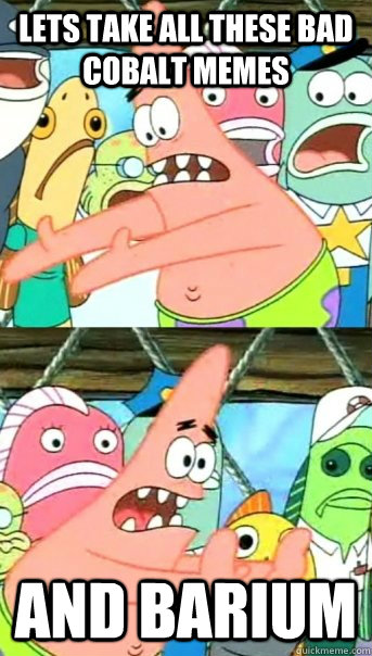 Lets take all these bad cobalt memes and barium - Lets take all these bad cobalt memes and barium  Push it somewhere else Patrick