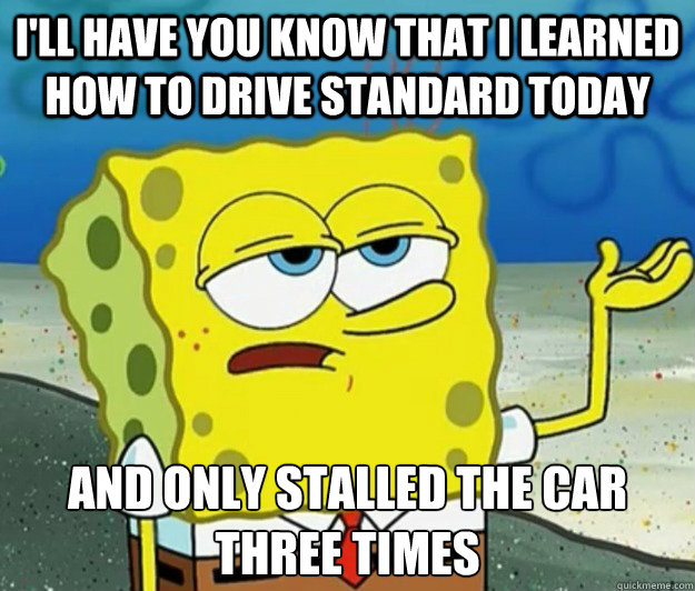 I'll have you know that I learned how to drive standard today And only stalled the car three times - I'll have you know that I learned how to drive standard today And only stalled the car three times  Tough Spongebob