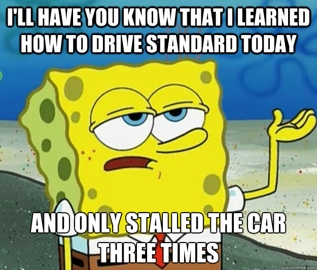 I'll have you know that I learned how to drive standard today And only stalled the car three times  Tough Spongebob