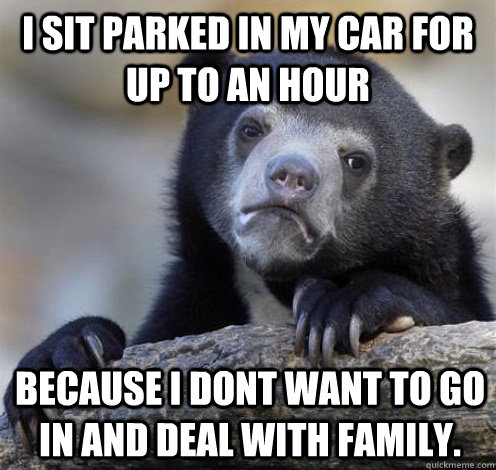 I sit parked in my car for up to an hour because I dont want to go in and deal with family.  Confession Bear Eating