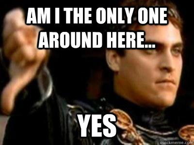 am i the only one around here... yes  Downvoting Roman