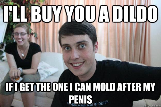 I'll buy you a dildo If I get the one I can mold after my penis  Overly Attached Boyfriend