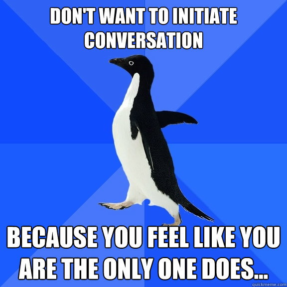 Don't want to initiate conversation
 Because you feel like you are the only one does...  Socially Awkward Penguin