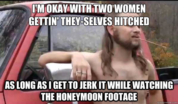 i'm okay with two women
gettin' they-selves hitched as long as I get to jerk it while watching the honeymoon footage  Almost Politically Correct Redneck