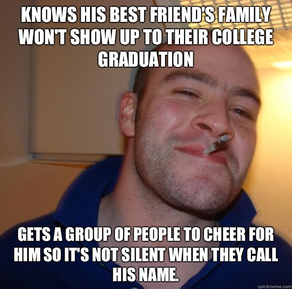 Knows his best friend's family won't show up to their college graduation Gets a group of people to cheer for him so it's not silent when they call his name. - Knows his best friend's family won't show up to their college graduation Gets a group of people to cheer for him so it's not silent when they call his name.  Misc