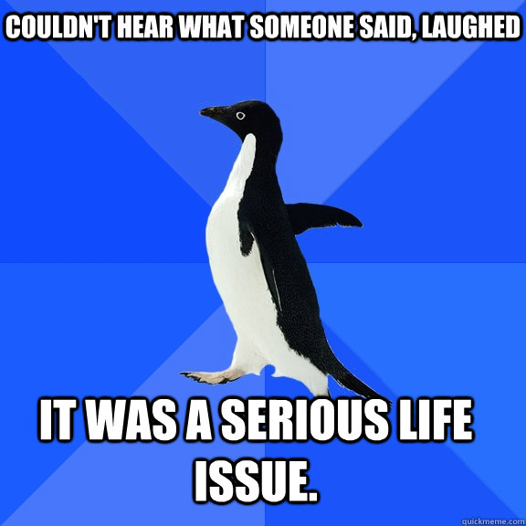 Couldn't hear what someone said, laughed it was a serious life issue.  Socially Awkward Penguin