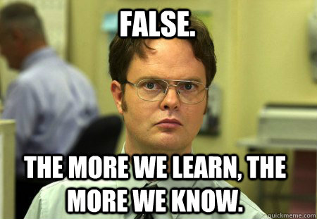 False. The more we learn, the more we know.  Schrute