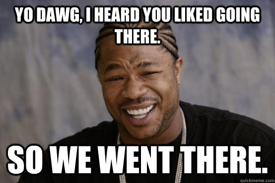Yo dawg, I heard you liked going there. so we went there.  YO DAWG