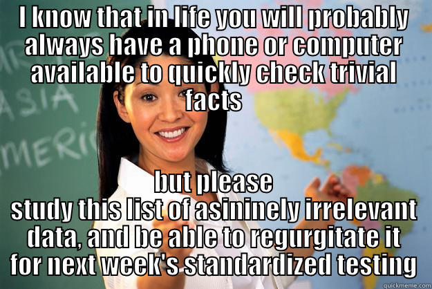I KNOW THAT IN LIFE YOU WILL PROBABLY ALWAYS HAVE A PHONE OR COMPUTER AVAILABLE TO QUICKLY CHECK TRIVIAL FACTS BUT PLEASE STUDY THIS LIST OF ASININELY IRRELEVANT DATA, AND BE ABLE TO REGURGITATE IT FOR NEXT WEEK'S STANDARDIZED TESTING Unhelpful High School Teacher