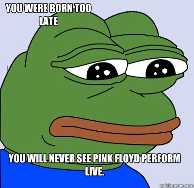You will never see Pink Floyd perform live.  You were born too late  FEELS BAD MAN