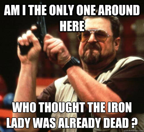 Am i the only one around here Who thought the Iron Lady was already dead ?  Am I The Only One Around Here