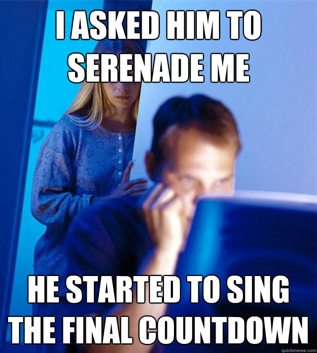 I asked him to serenade me he started to sing the final countdown  