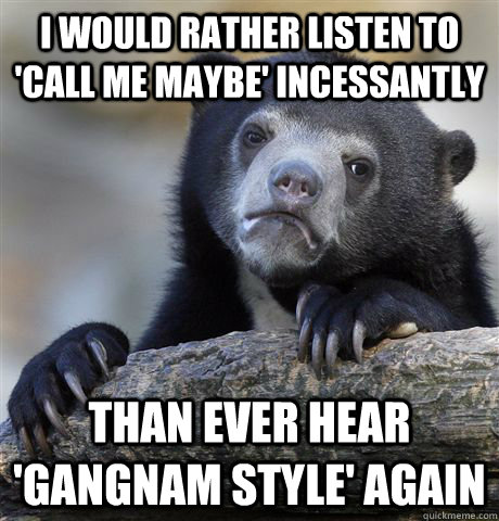 i would rather listen to 'Call me maybe' incessantly  than ever hear 'gangnam style' again  Confession Bear