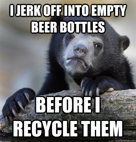 I jerk off into empty beer bottles before I recycle them  Confession Bear