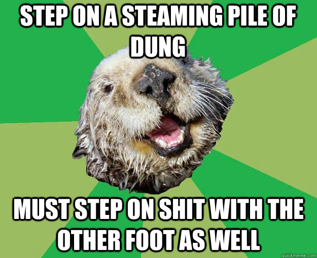 step on a steaming pile of dung must step on shit with the other foot as well  OCD Otter