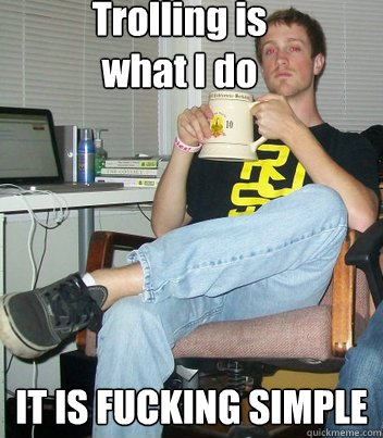 Trolling is 
what I do  IT IS FUCKING SIMPLE  