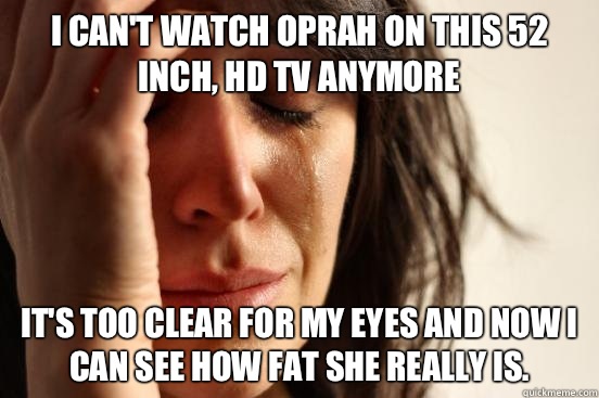 I can't watch Oprah on this 52 inch, HD TV anymore It's too clear for my eyes and now I can see how fat she really is.   First World Problems
