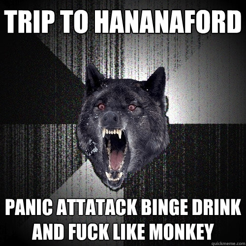 Trip to hananaford panic attatack binge drink and fuck like monkey  Insanity Wolf