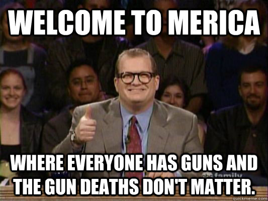 Welcome to Merica Where everyone has guns and the gun deaths don't matter.  