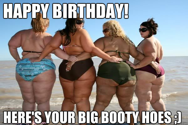 Happy Birthday! here's Your big booty hoes ;)  