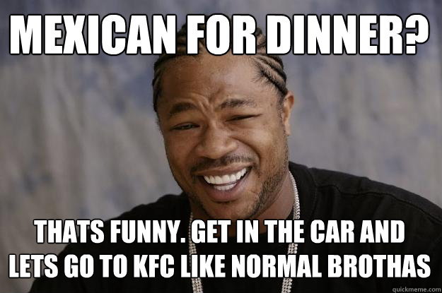 mexican for dinner? thats funny. get in the car and lets go to kfc like normal brothas  Xzibit meme