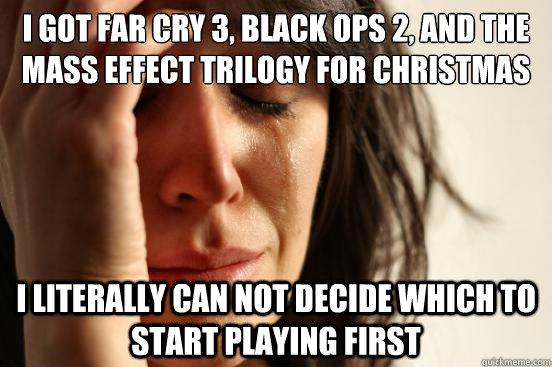 I got far cry 3, black ops 2, and the mass effect trilogy for christmas i literally can not decide which to start playing first  First World Problems