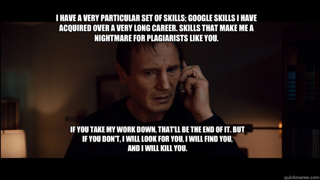 I have a very particular set of skills; Google skills I have acquired over a very long career. Skills that make me a nightmare for plagiarists like you. If you take my work down, that'll be the end of it. But if you don't, I will look for you, I will find - I have a very particular set of skills; Google skills I have acquired over a very long career. Skills that make me a nightmare for plagiarists like you. If you take my work down, that'll be the end of it. But if you don't, I will look for you, I will find  Yolo Taken
