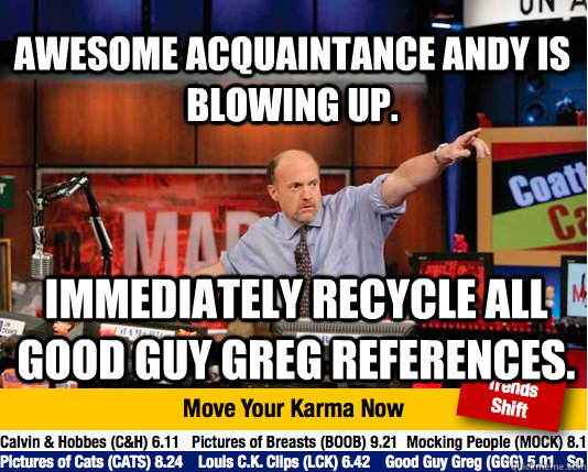 Awesome Acquaintance Andy is Blowing up. Immediately recycle all Good Guy Greg references.  Mad Karma with Jim Cramer