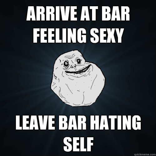 Arrive at bar feeling sexy leave bar hating self  Forever Alone
