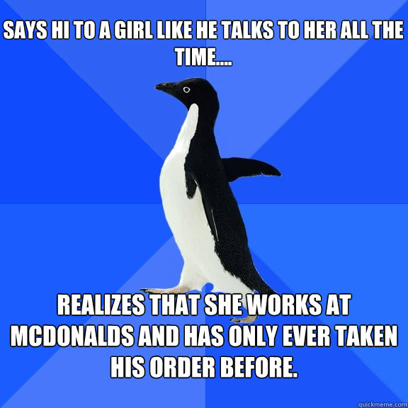 Says Hi to a girl like he talks to her all the time.... Realizes that she works at McDonalds and has only ever taken his order before. - Says Hi to a girl like he talks to her all the time.... Realizes that she works at McDonalds and has only ever taken his order before.  Socially Awkward Penguin