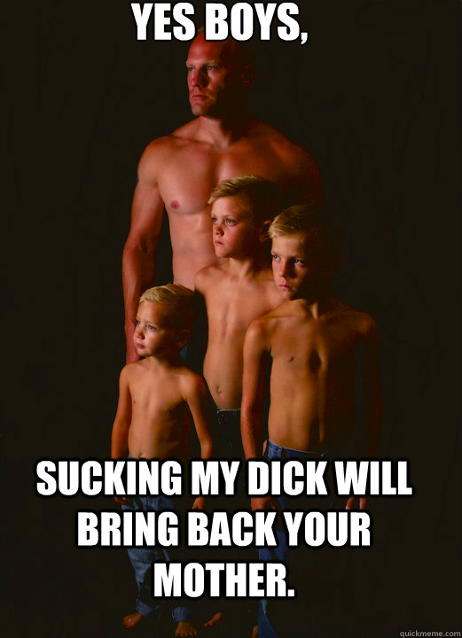 yes boys, sucking my dick will bring back your mother. - yes boys, sucking my dick will bring back your mother.  Shirtless Pappy