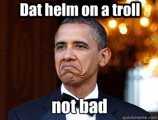 Dat helm on a troll not bad  Not Bad Obama