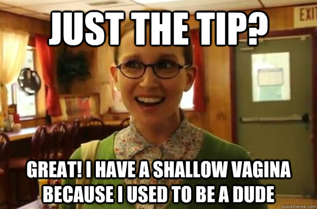 Just the tip? Great! I have a shallow vagina because I used to be a dude  Sexually Oblivious Female