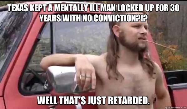 Texas kept a mentally ill man locked up for 30 years with no conviction?!? Well that's just retarded.  Almost Politically Correct Redneck