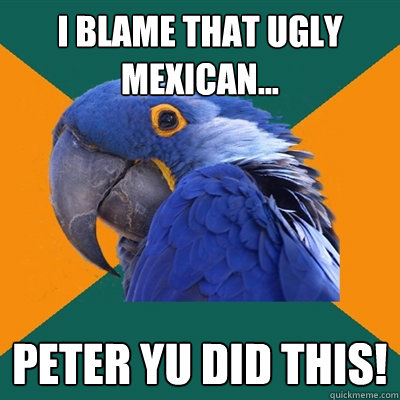 i blame that ugly mexican... peter yu did this!  Paranoid Parrot