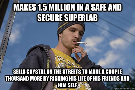 Makes 1.5 million in a safe and secure superlab  Sells crystal on the streets to make a couple thousand more by risking his life of his friends and him self - Makes 1.5 million in a safe and secure superlab  Sells crystal on the streets to make a couple thousand more by risking his life of his friends and him self  Misc