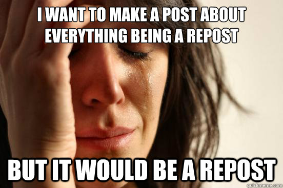 I want to make a post about everything being a repost But it would be a repost  First World Problems