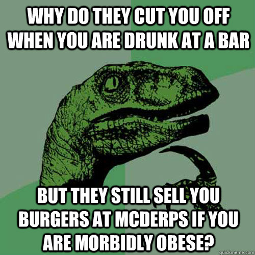 Why do they cut you off when you are drunk at a bar But they still sell you burgers at mcderps if you are morbidly obese? - Why do they cut you off when you are drunk at a bar But they still sell you burgers at mcderps if you are morbidly obese?  Philosoraptor