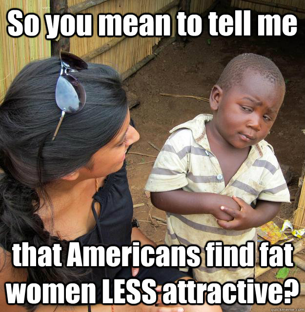 So you mean to tell me that Americans find fat women LESS attractive?  Skeptical Third World Baby