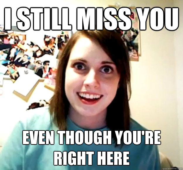 I still Miss you even though you're right here  Overly Attached Girlfriend