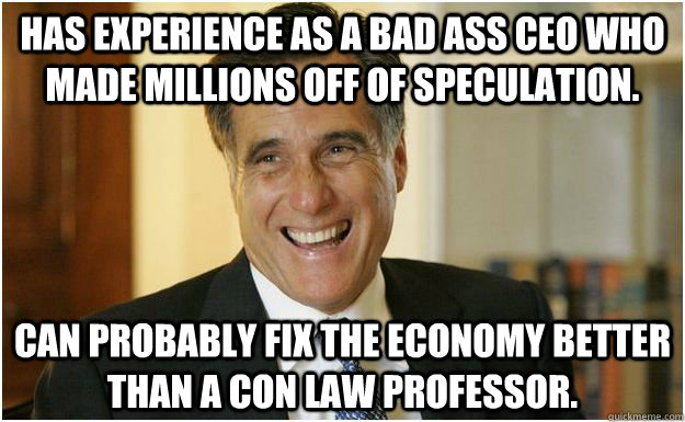 Has experience as a bad ass CEO who made millions off of speculation. Can probably fix the economy better than a con law professor.  - Has experience as a bad ass CEO who made millions off of speculation. Can probably fix the economy better than a con law professor.   Mitt Romney