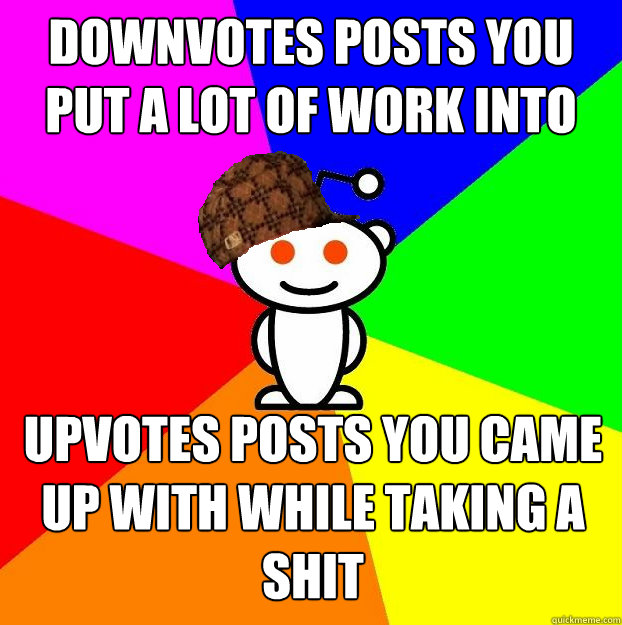 downvotes posts you put a lot of work into upvotes posts you came up with while taking a shit   Scumbag Redditor