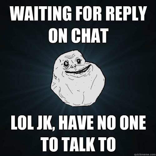 waiting for reply on chat lol jk, have no one to talk to  Forever Alone