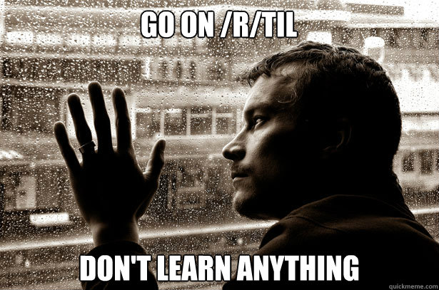 Go on /r/TIL Don't learn anything  Over-Educated Problems