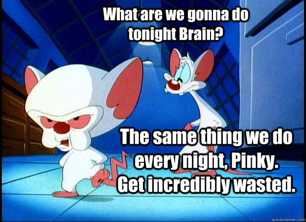 What are we gonna do tonight Brain? The same thing we do every night, Pinky.   Get incredibly wasted.  Pinky and the Brain