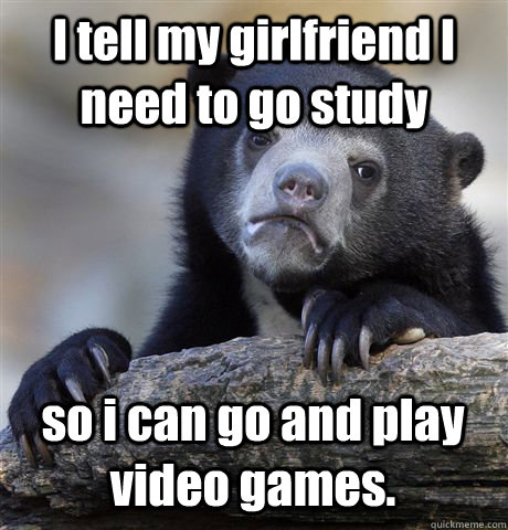 I tell my girlfriend I need to go study so i can go and play video games.  Confession Bear