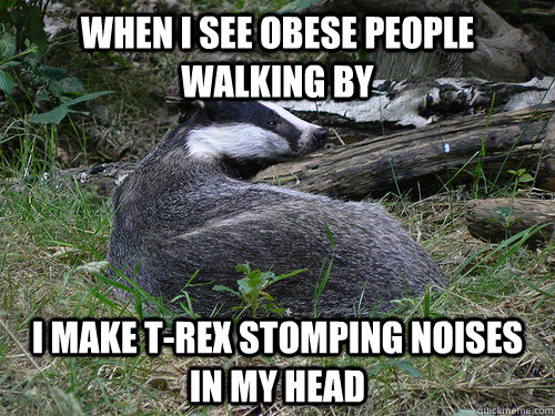 When I see obese people walking by i make t-rex stomping noises in my head - When I see obese people walking by i make t-rex stomping noises in my head  Bastard Badger