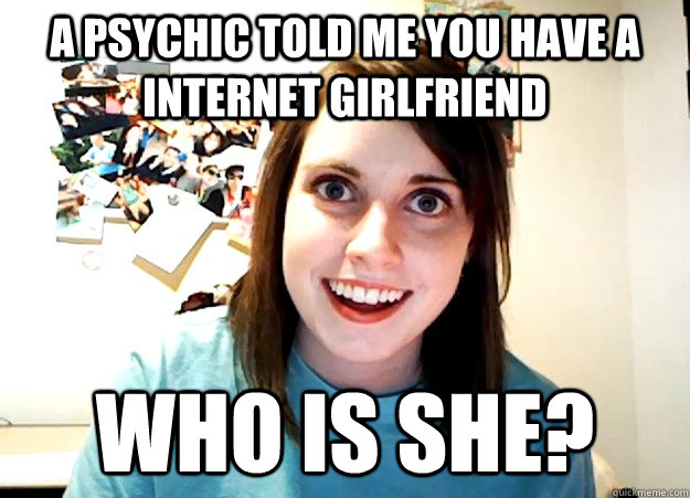 A psychic told me you have a internet girlfriend WHO IS SHE?  Overly Attached Girlfriend