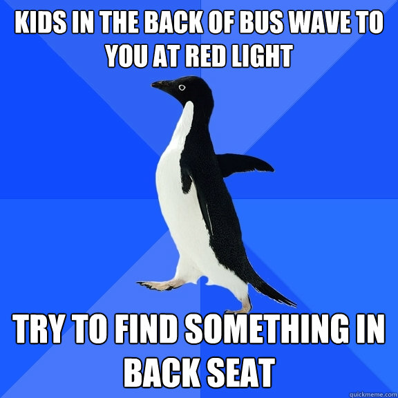 kids in the back of bus wave to you at red light try to find something in back seat  Socially Awkward Penguin