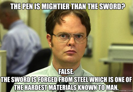 the pen is mightier than the sword? FALSE.  
the sword is forged from steel which is one of the hardest materials known to man.  Schrute